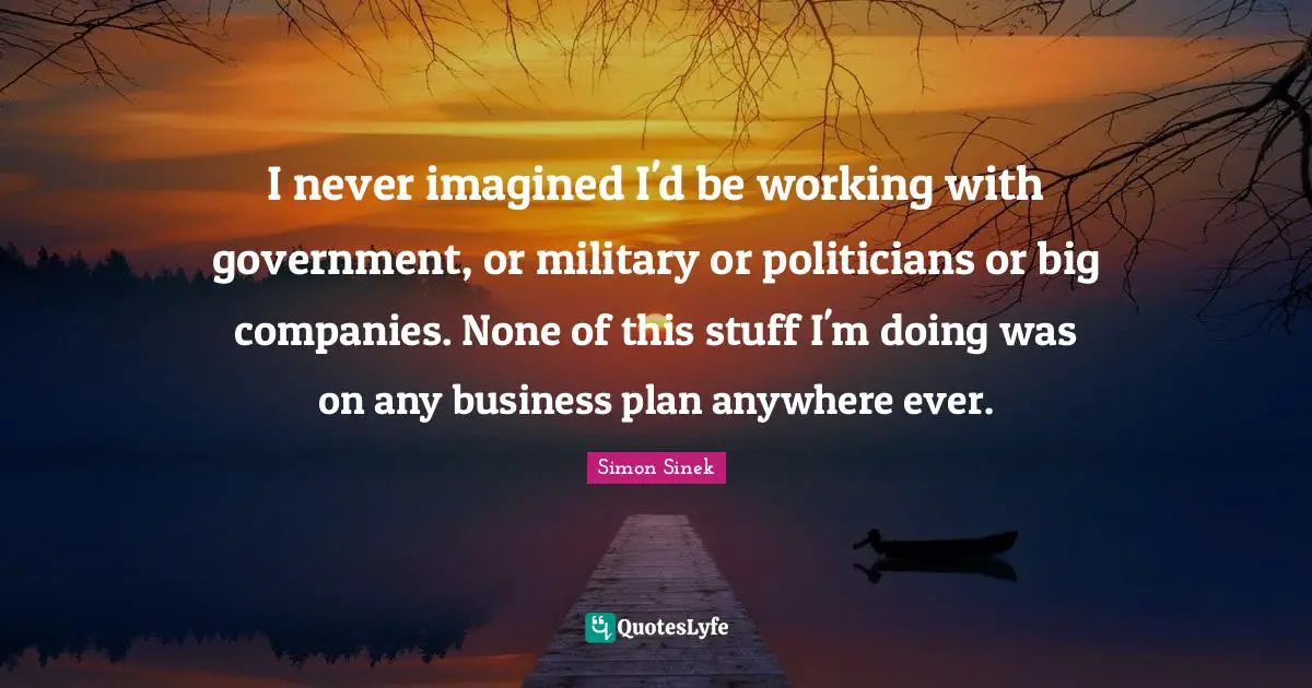 I never imagined I'd be working with government, or military or politicians or big companies. None of this stuff I'm doing was on any business plan anywhere ever.