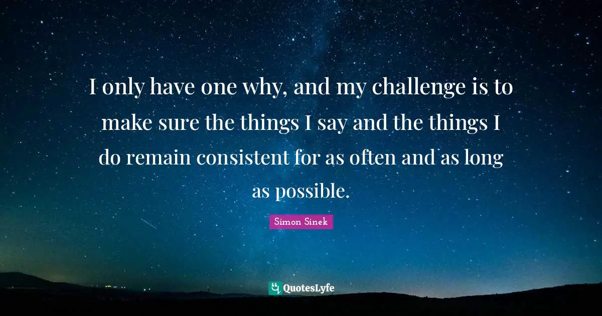 I only have one why, and my challenge is to make sure the things I say and the things I do remain consistent for as often and as long as possible.