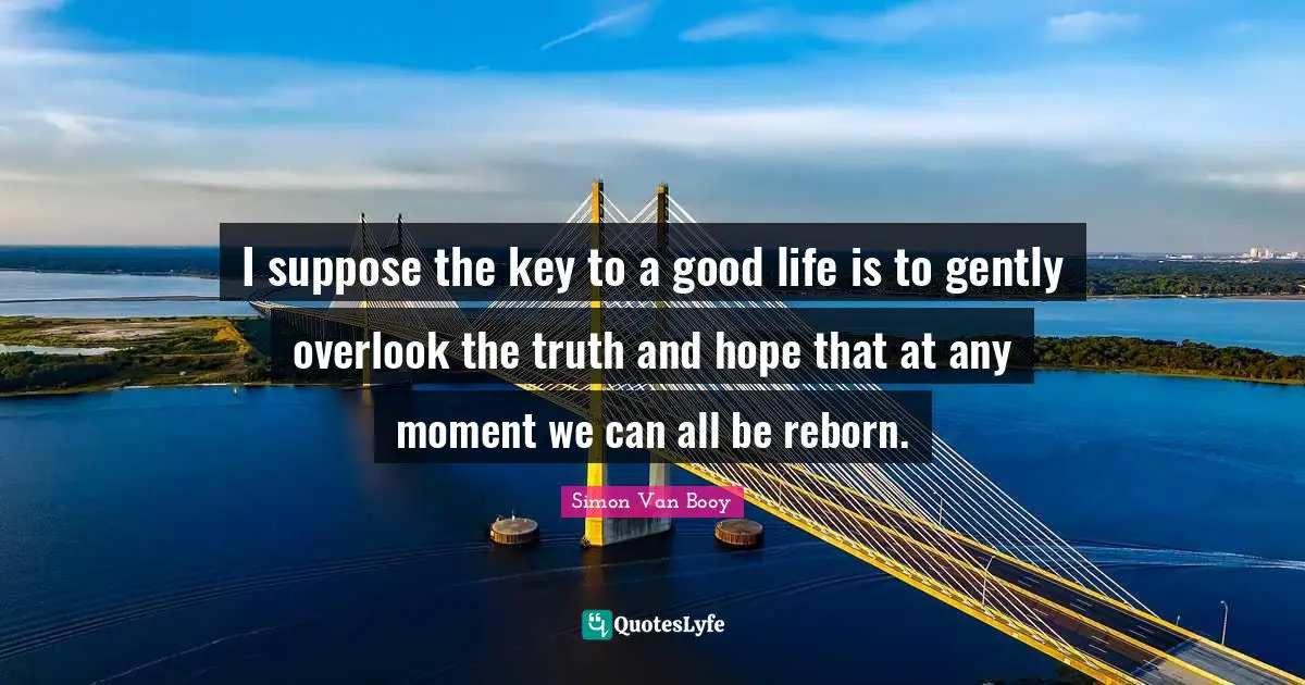 I suppose the key to a good life is to gently overlook the truth and hope that at any moment we can all be reborn.