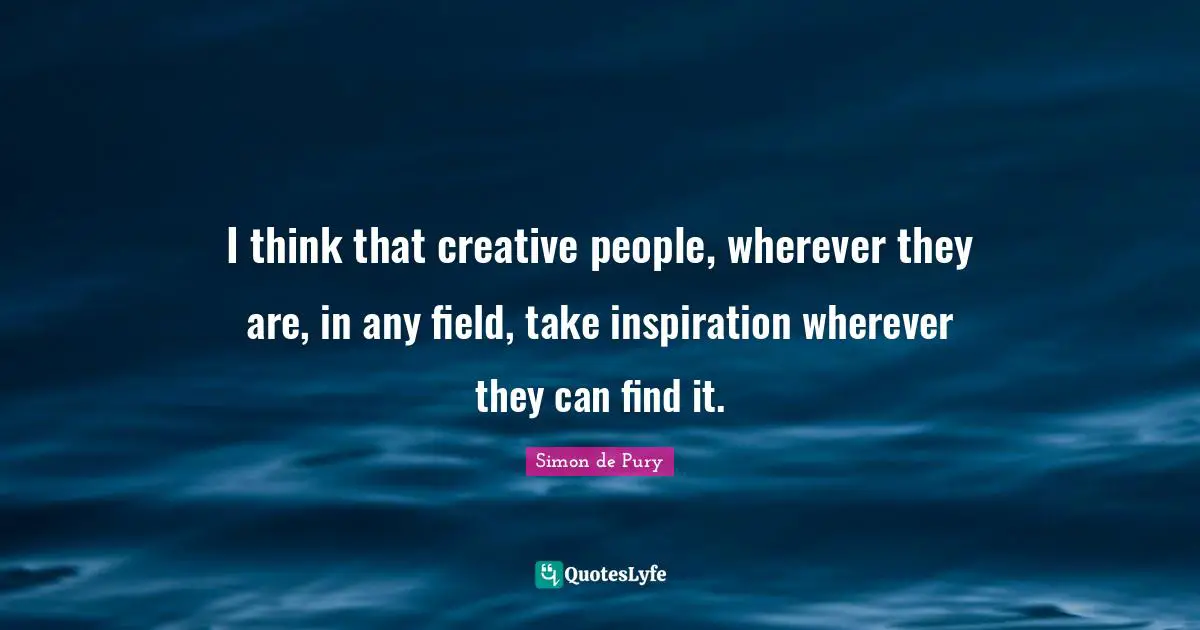 I think that creative people, wherever they are, in any field, take inspiration wherever they can find it.