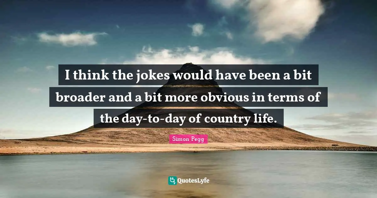 I think the jokes would have been a bit broader and a bit more obvious in terms of the day-to-day of country life.