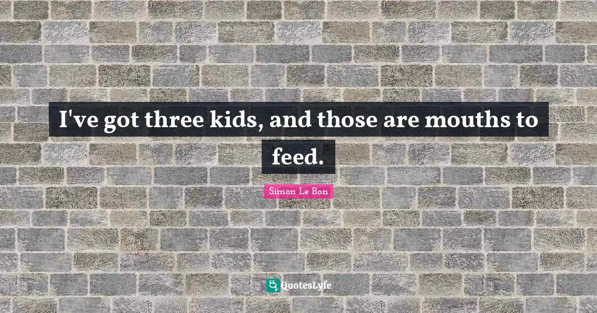 I've got three kids, and those are mouths to feed.