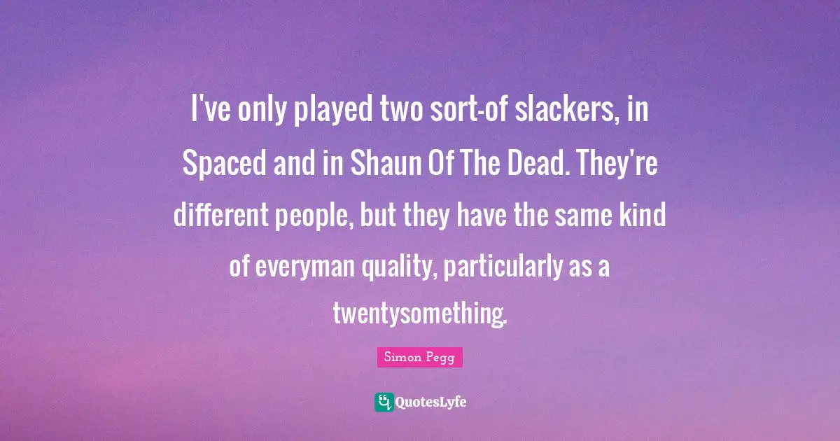 I've only played two sort-of slackers, in Spaced and in Shaun Of The Dead. They're different people, but they have the same kind of everyman quality, particularly as a twentysomething.