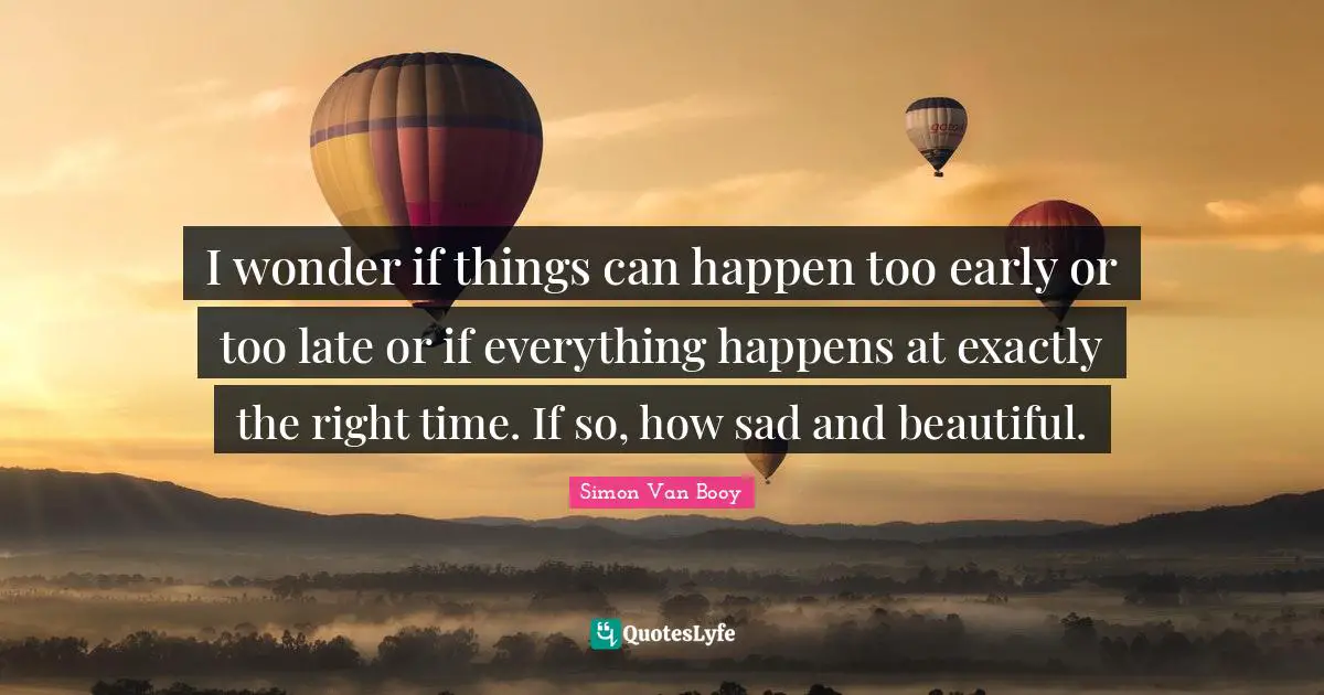I wonder if things can happen too early or too late or if everything happens at exactly the right time. If so, how sad and beautiful.