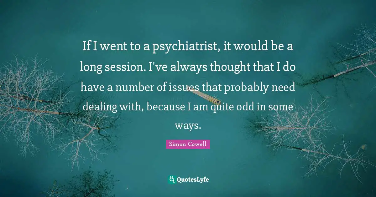 If I went to a psychiatrist, it would be a long session. I've always thought that I do have a number of issues that probably need dealing with, because I am quite odd in some ways.