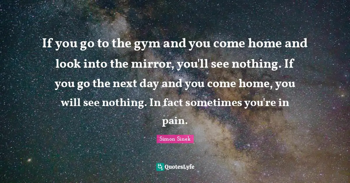 If you go to the gym and you come home and look into the mirror, you'll see nothing. If you go the next day and you come home, you will see nothing. In fact sometimes you're in pain.