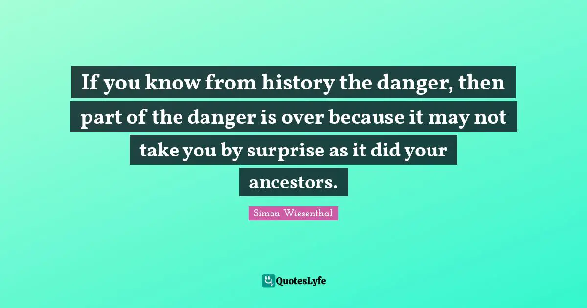 If you know from history the danger, then part of the danger is over because it may not take you by surprise as it did your ancestors.