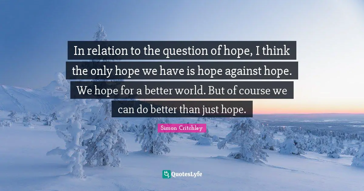 In relation to the question of hope, I think the only hope we have is hope against hope. We hope for a better world. But of course we can do better than just hope.