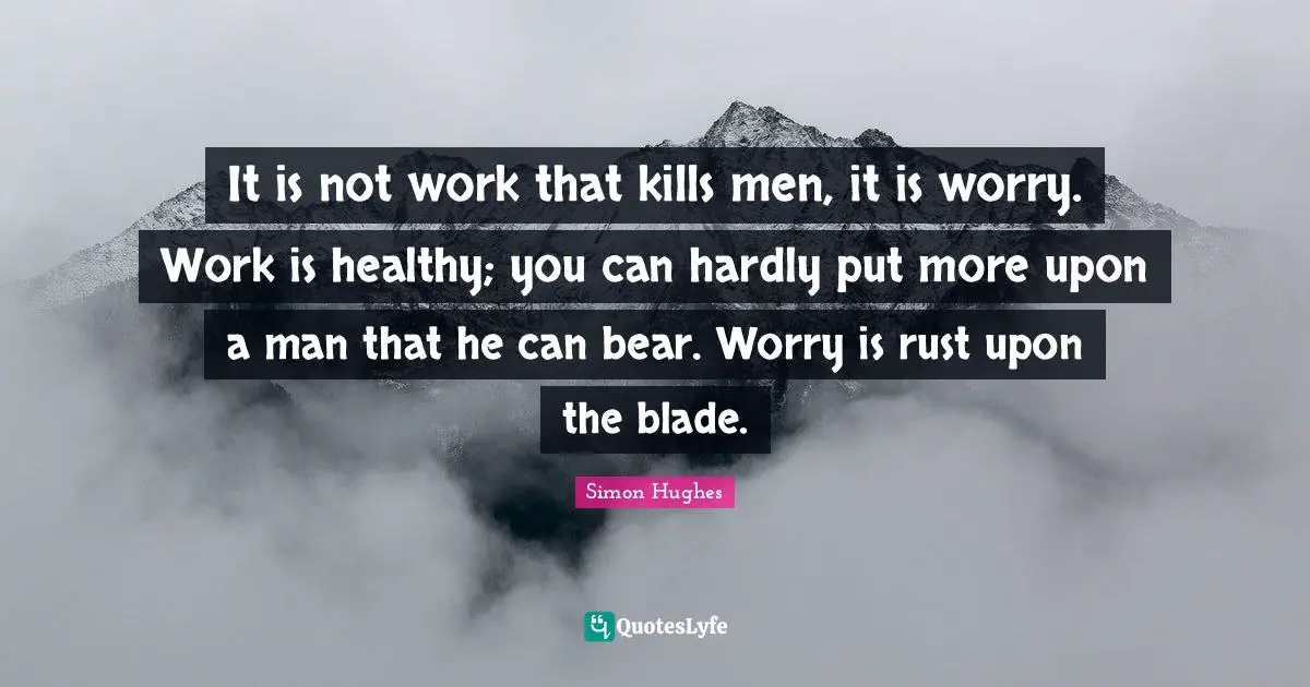 It is not work that kills men, it is worry. Work is healthy; you can hardly put more upon a man that he can bear. Worry is rust upon the blade.