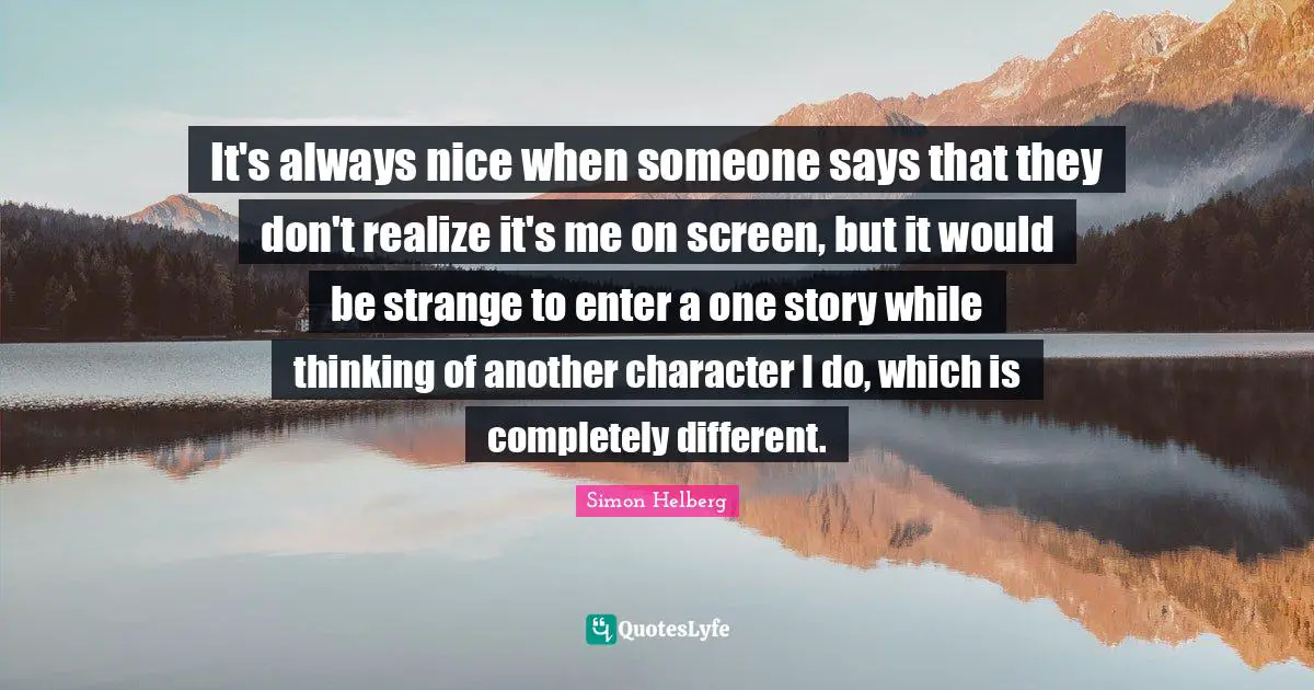 It's always nice when someone says that they don't realize it's me on screen, but it would be strange to enter a one story while thinking of another character I do, which is completely different.