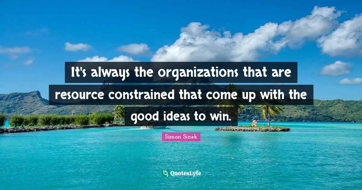 It's always the organizations that are resource constrained that come up with the good ideas to win.