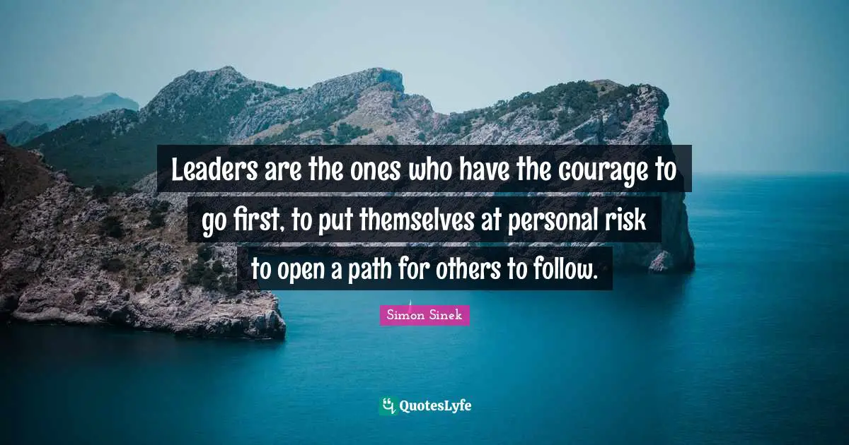 Leaders are the ones who have the courage to go first, to put themselves at personal risk to open a path for others to follow.