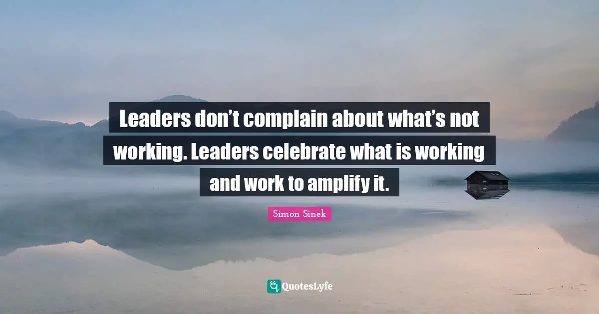 Leaders don’t complain about what’s not working. Leaders celebrate what is working and work to amplify it.