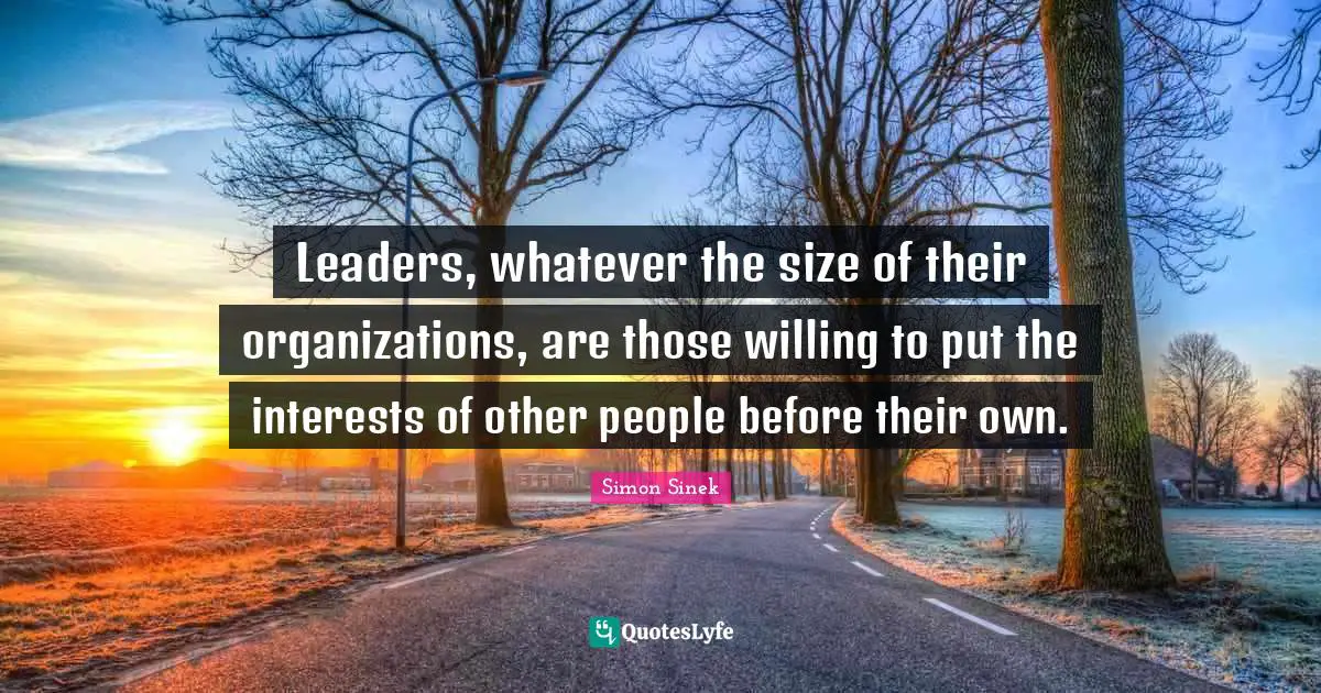 Leaders, whatever the size of their organizations, are those willing to put the interests of other people before their own.