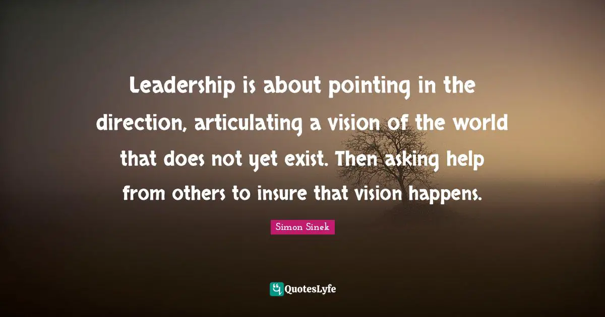 Leadership is about pointing in the direction, articulating a vision of the world that does not yet exist. Then asking help from others to insure that vision happens.