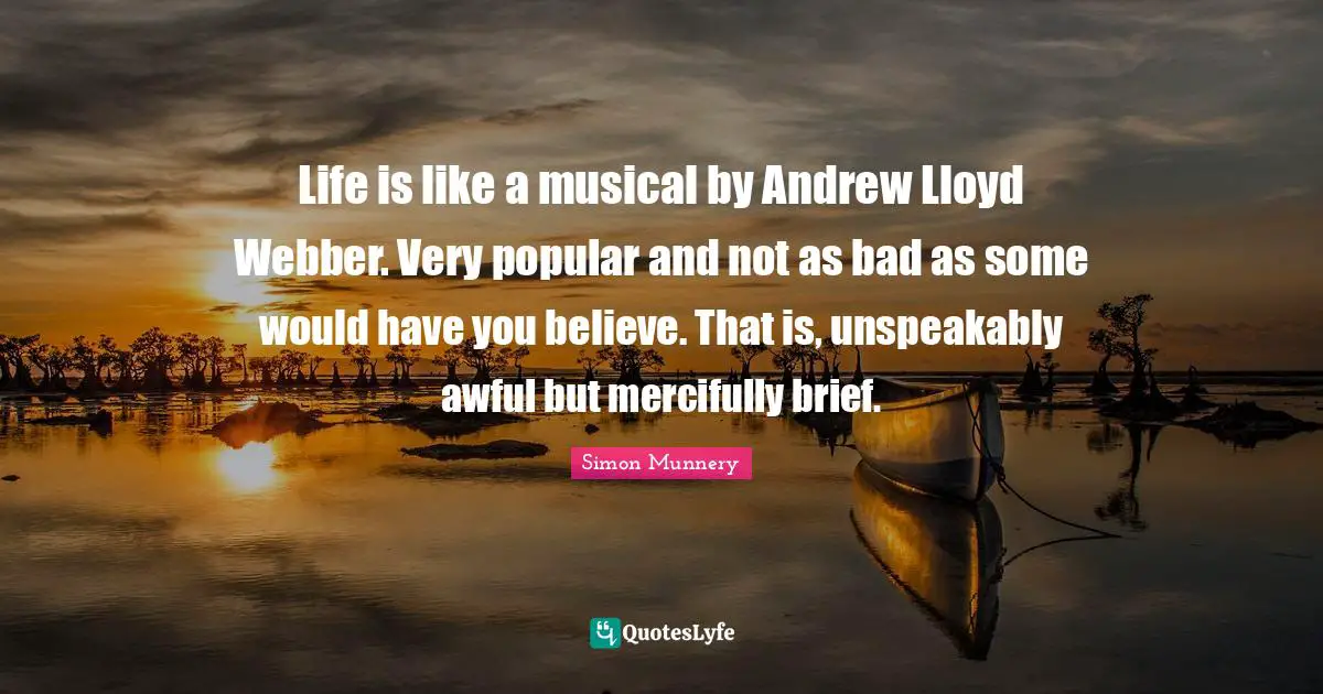 Life is like a musical by Andrew Lloyd Webber. Very popular and not as bad as some would have you believe. That is, unspeakably awful but mercifully brief.