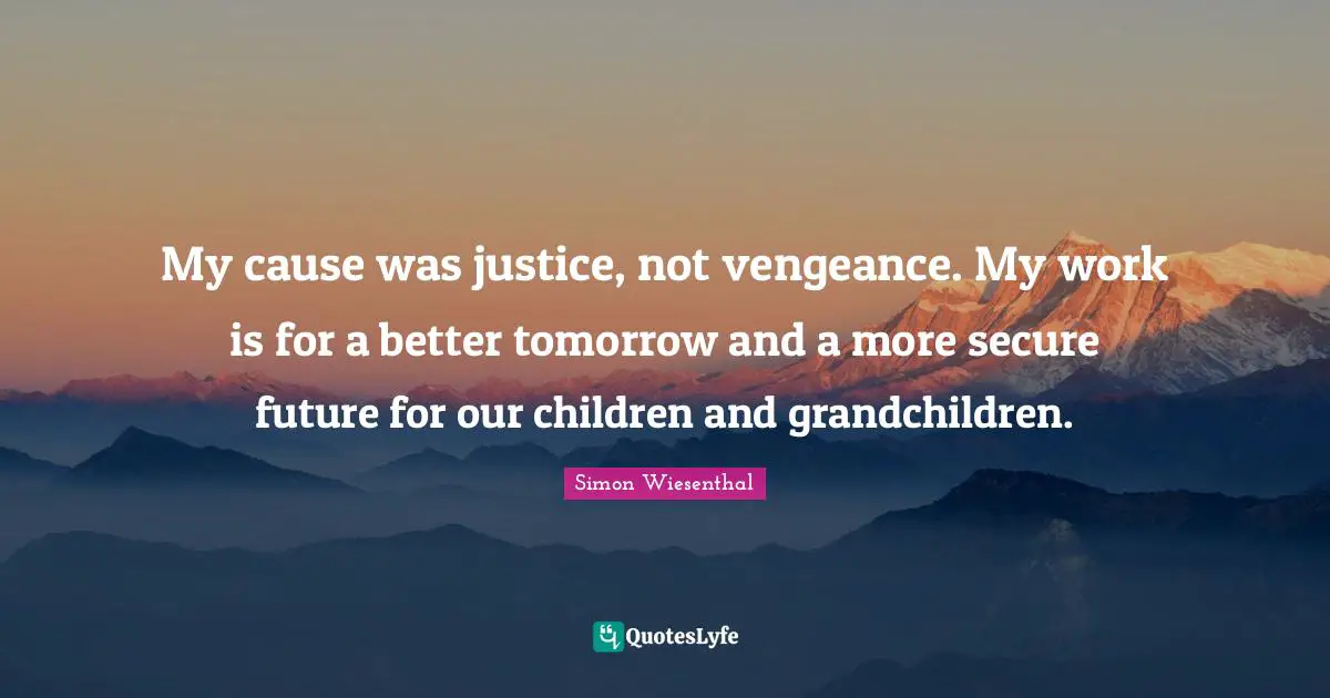 My cause was justice, not vengeance. My work is for a better tomorrow and a more secure future for our children and grandchildren.