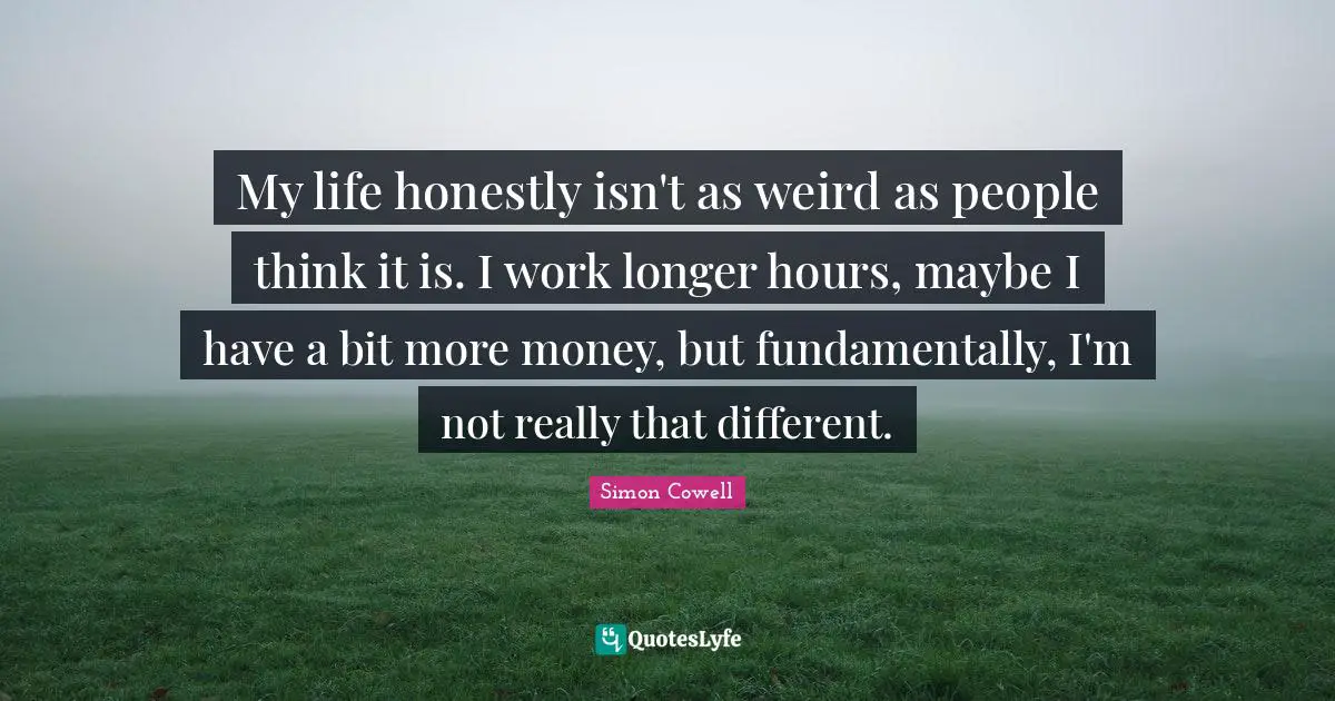 My life honestly isn't as weird as people think it is. I work longer hours, maybe I have a bit more money, but fundamentally, I'm not really that different.