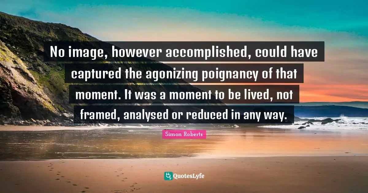 Framed Quotes: "No image, however accomplished, could have captured the agonizing poignancy of that moment. It was a moment to be lived, not framed, analysed or reduced in any way."