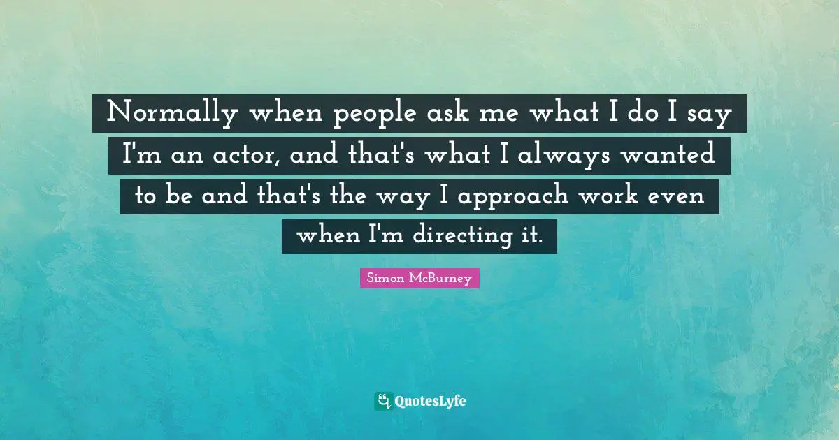 Normally when people ask me what I do I say I'm an actor, and that's what I always wanted to be and that's the way I approach work even when I'm directing it.