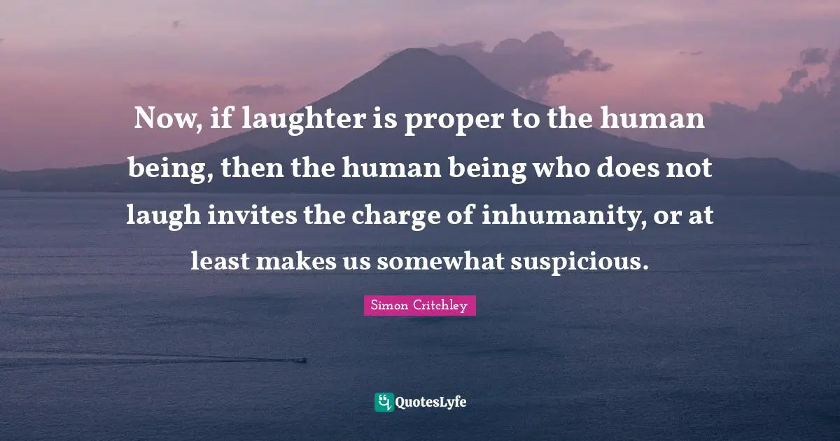 Now, if laughter is proper to the human being, then the human being who does not laugh invites the charge of inhumanity, or at least makes us somewhat suspicious.