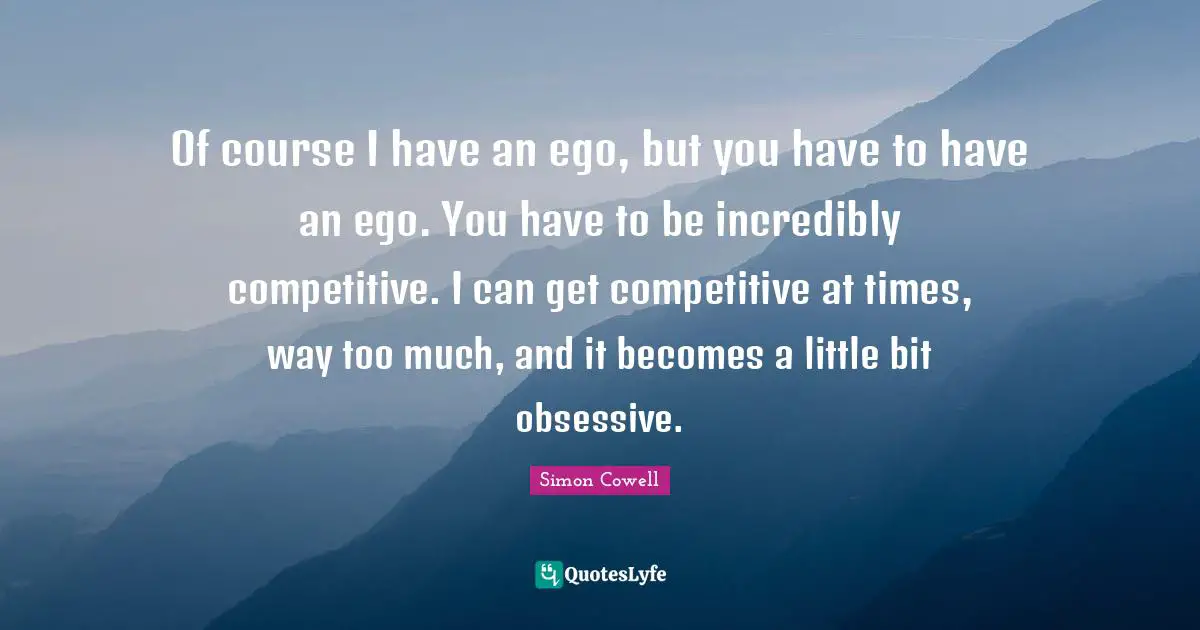 Of course I have an ego, but you have to have an ego. You have to be incredibly competitive. I can get competitive at times, way too much, and it becomes a little bit obsessive.