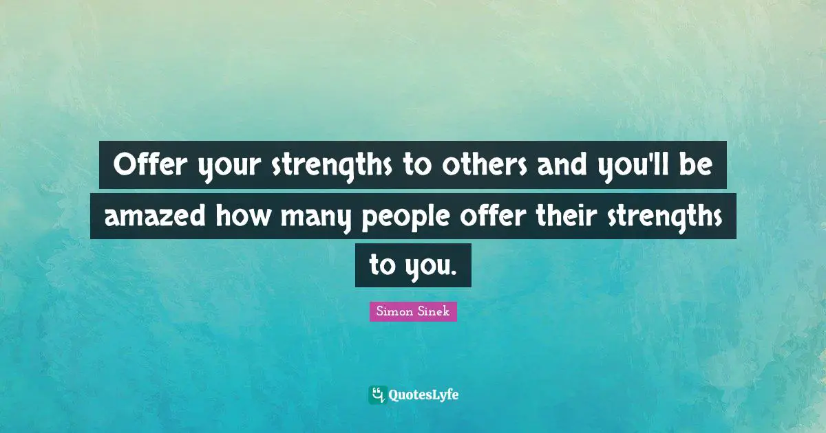 Offer your strengths to others and you'll be amazed how many people offer their strengths to you.
