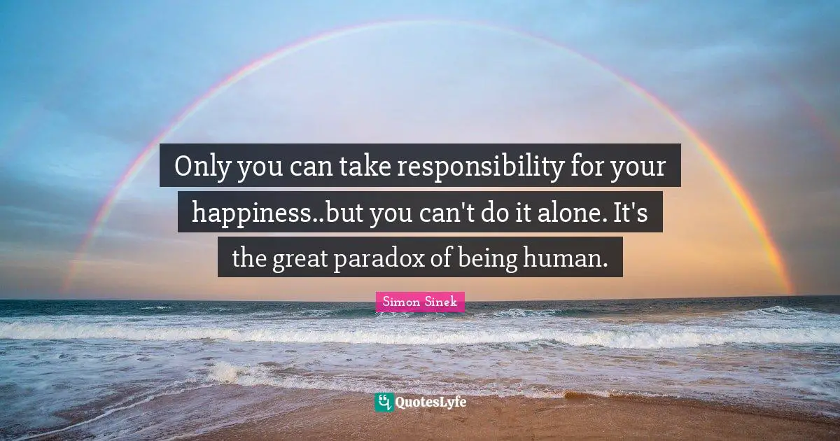 Only you can take responsibility for your happiness..but you can't do it alone. It's the great paradox of being human.