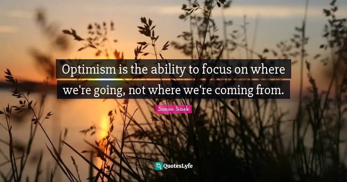 Optimism is the ability to focus on where we're going, not where we're coming from.