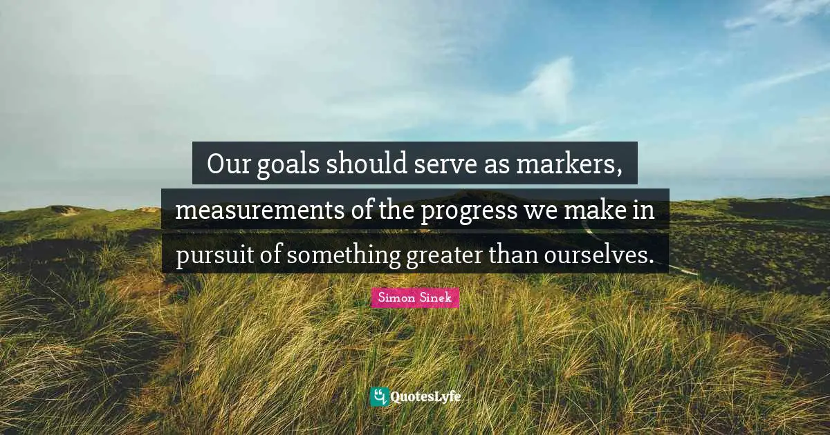 Our goals should serve as markers, measurements of the progress we make in pursuit of something greater than ourselves.