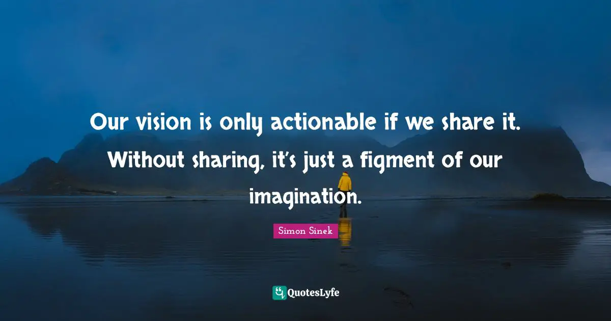 Our vision is only actionable if we share it. Without sharing, it’s just a figment of our imagination.