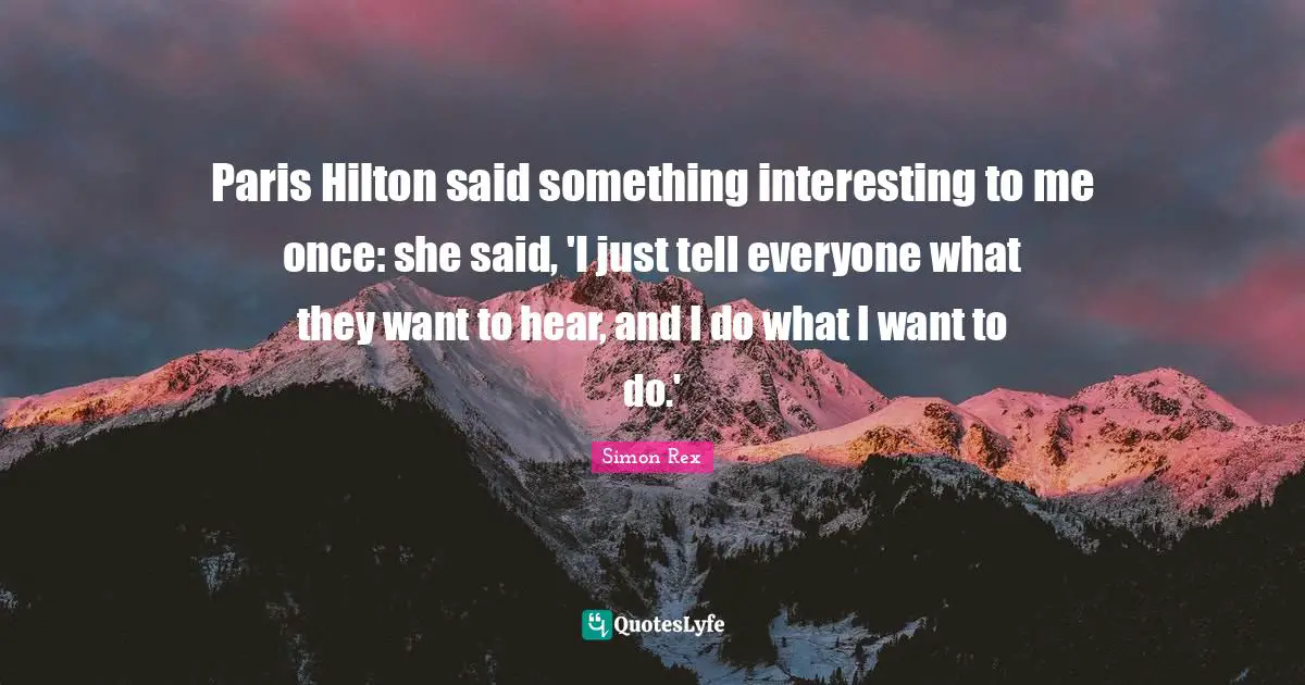 Paris Hilton said something interesting to me once: she said, 'I just tell everyone what they want to hear, and I do what I want to do.'