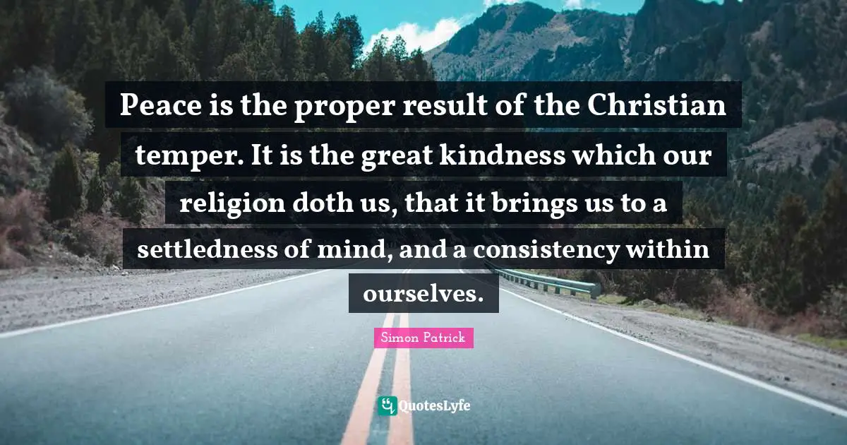 Peace is the proper result of the Christian temper. It is the great kindness which our religion doth us, that it brings us to a settledness of mind, and a consistency within ourselves.