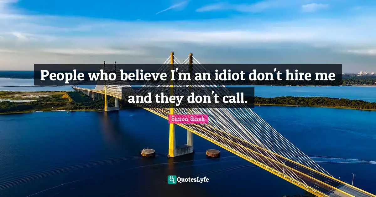 People who believe I'm an idiot don't hire me and they don't call.