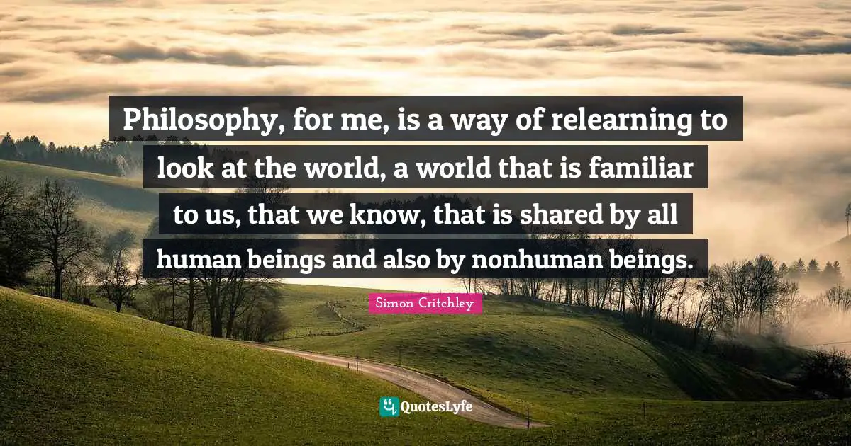 Philosophy, for me, is a way of relearning to look at the world, a world that is familiar to us, that we know, that is shared by all human beings and also by nonhuman beings.