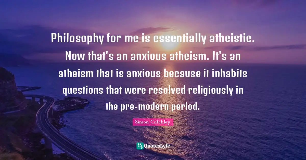 Philosophy for me is essentially atheistic. Now that's an anxious atheism. It's an atheism that is anxious because it inhabits questions that were resolved religiously in the pre-modern period.