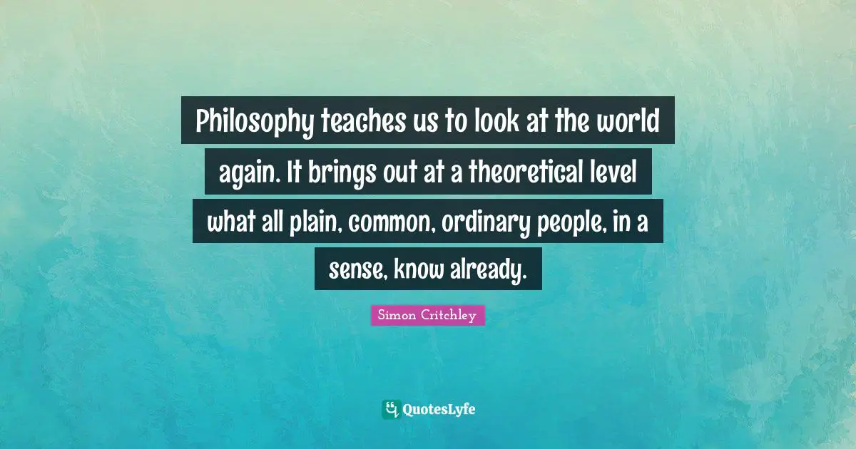 Philosophy teaches us to look at the world again. It brings out at a theoretical level what all plain, common, ordinary people, in a sense, know already.