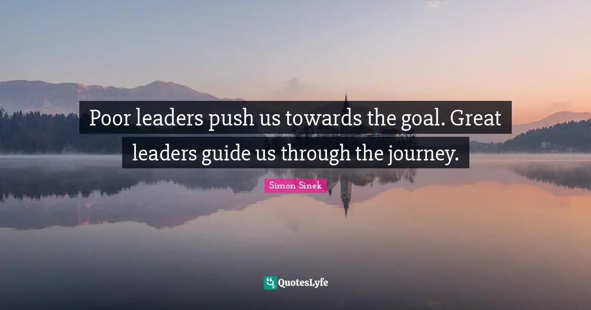 Poor leaders push us towards the goal. Great leaders guide us through the journey.