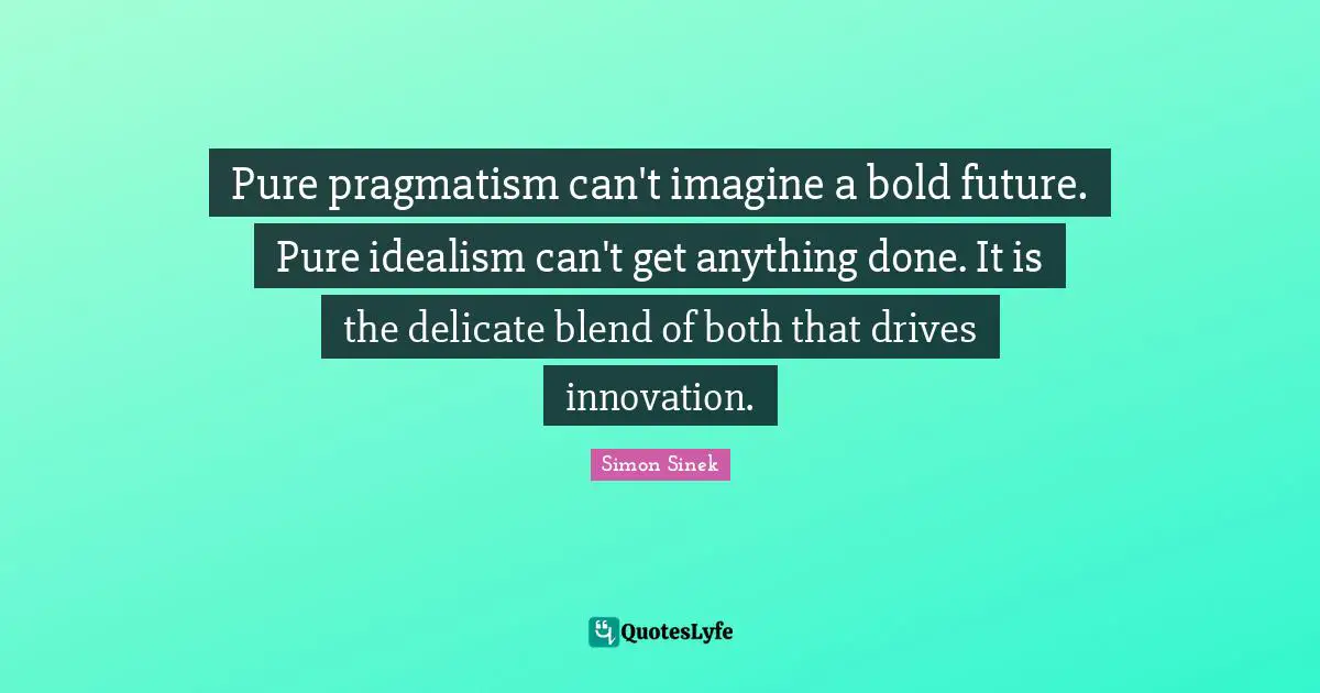 Pure pragmatism can't imagine a bold future. Pure idealism can't get anything done. It is the delicate blend of both that drives innovation.