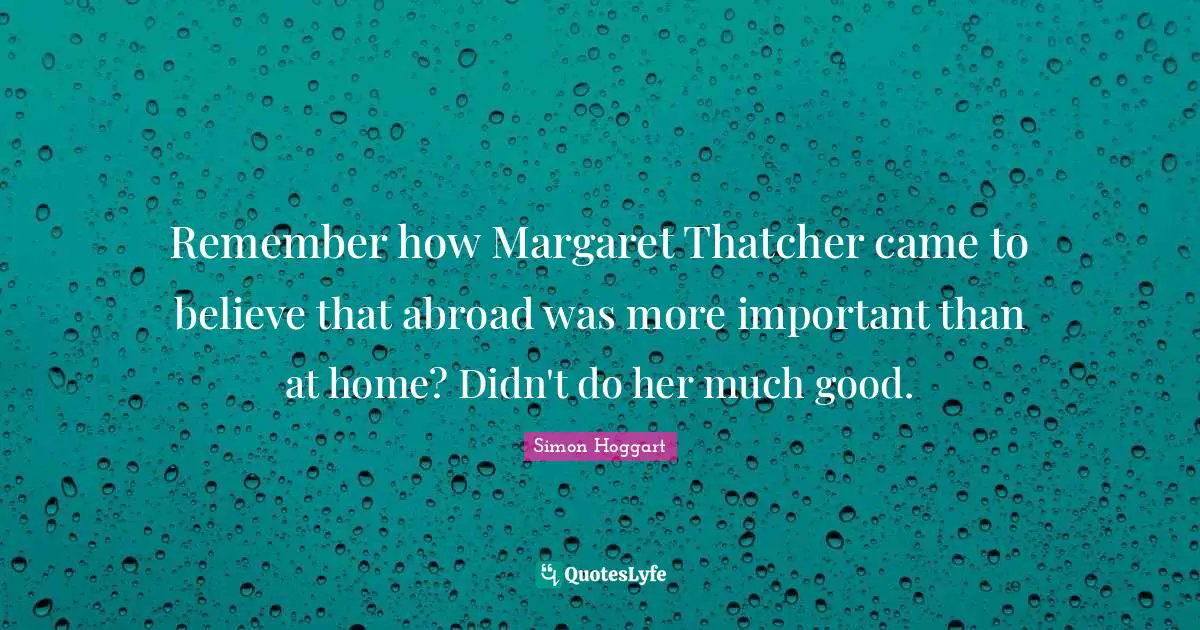 Remember how Margaret Thatcher came to believe that abroad was more important than at home? Didn't do her much good.