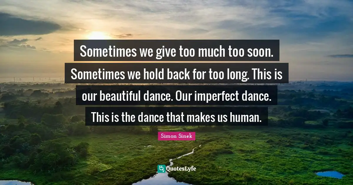 Sometimes we give too much too soon. Sometimes we hold back for too long. This is our beautiful dance. Our imperfect dance. This is the dance that makes us human.