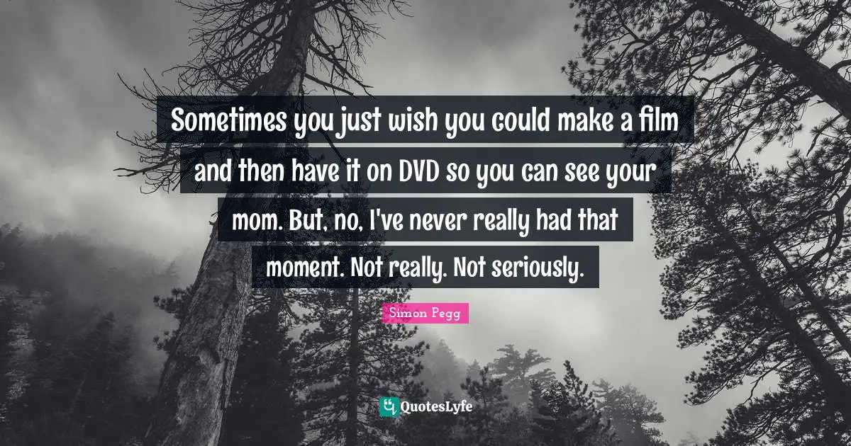 Sometimes you just wish you could make a film and then have it on DVD so you can see your mom. But, no, I've never really had that moment. Not really. Not seriously.