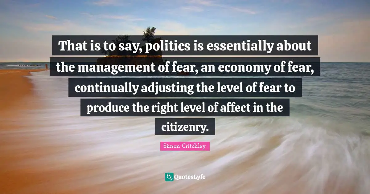 That is to say, politics is essentially about the management of fear, an economy of fear, continually adjusting the level of fear to produce the right level of affect in the citizenry.
