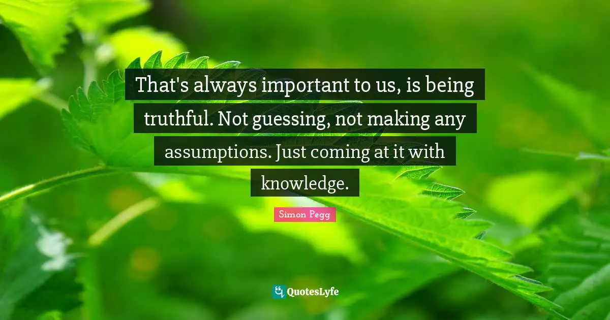 That's always important to us, is being truthful. Not guessing, not making any assumptions. Just coming at it with knowledge.