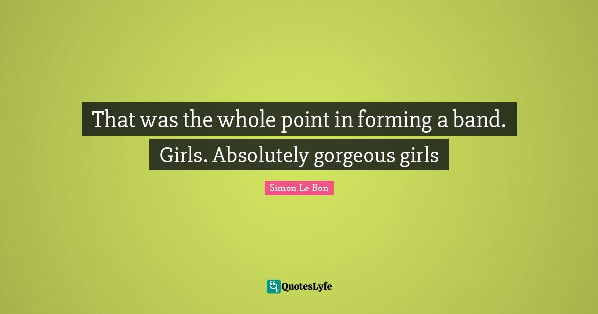 That was the whole point in forming a band. Girls. Absolutely gorgeous girls