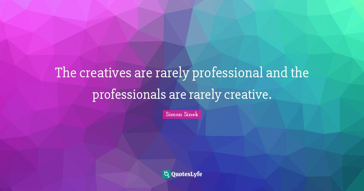 The creatives are rarely professional and the professionals are rarely creative.