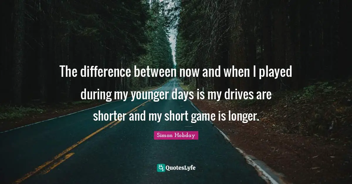 The difference between now and when I played during my younger days is my drives are shorter and my short game is longer.