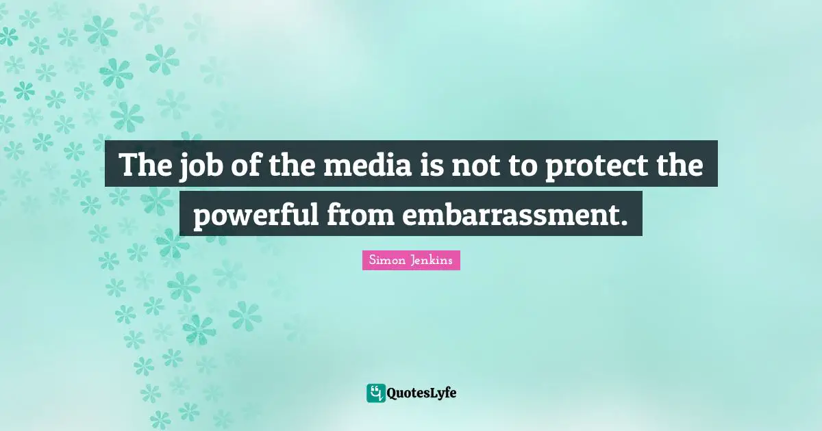 The job of the media is not to protect the powerful from embarrassment.