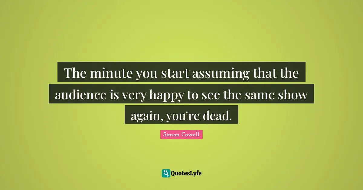 The minute you start assuming that the audience is very happy to see the same show again, you're dead.