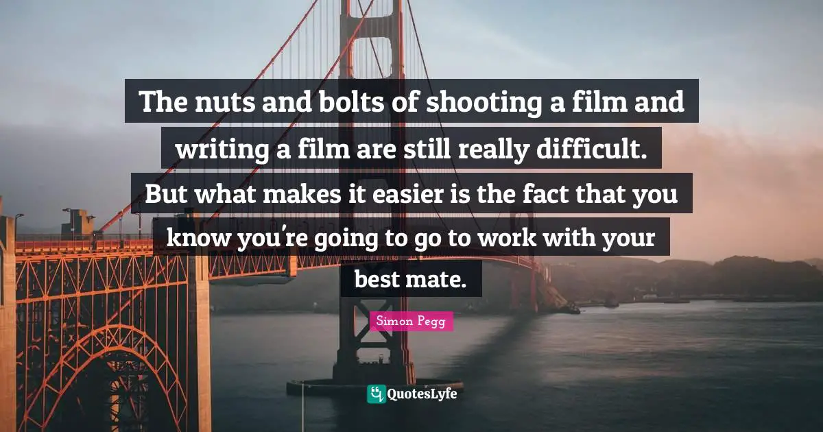 The nuts and bolts of shooting a film and writing a film are still really difficult. But what makes it easier is the fact that you know you're going to go to work with your best mate.